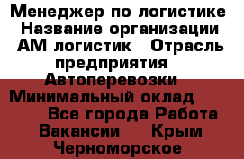 Менеджер по логистике › Название организации ­ АМ-логистик › Отрасль предприятия ­ Автоперевозки › Минимальный оклад ­ 25 000 - Все города Работа » Вакансии   . Крым,Черноморское